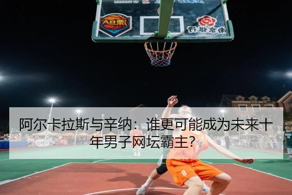 阿尔卡拉斯与辛纳：谁更可能成为未来十年男子网坛霸主？
